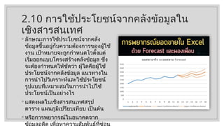 2.10 การใช้ประโยชน์จากคลังข้อมูลใน
เชิงสารสนเทศ
◦ ลักษณะการใช้ประโยชน์จากคลัง
ข้อมูลขึ้นอยู่กับความต้องการของผู้ใช้
งาน เป้าหมายจะถูกกำหนดไวตั้งแต่
เริ่มออกแบบโครงสร้างคลังข้อมูล ซึ่ง
จะต้องกำหนดให้ชัดว่า ผู้ใดคือผู้ใช้
ประโยชน์จากคลังข้อมูล แนวทางใน
การนำไปวิเคราะห์และใช้ประโยชน์
รูปแบบที่เหมาะสมในการนำไปใช้
ประโยชน์เป็นอย่างไร
◦ แสดงผลในเชิงสารสนเทศสรุป
ตาราง แผนภูมิเปรียบเทียบ เป็นต้น
◦ หรือการพยากรณ์ในอนาคตจาก
 