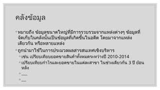 คลังข้อมูล
◦ หมายถึง ข้อมูลขนาดใหญ่ที่มีการรวบรวมจากแหล่งต่างๆ ข้อมูลที่
จัดเก็บในคลังนั้นเป็นข้อมูลที่เกิดขึ้นในอดีต โดยมาจากแหล่ง
เดียวกัน หรือหลายแหล่ง
◦ ถูกนำมาใช้ในการประมวลผลสารสนเทศเชิงบริหาร
◦ เช่น เปรียบเทียบยอดขายสินค้าทั้งหมดระหว่างปี 2010-2014
◦ เปรียบเทียบกำไรและยอดขายในแต่ละสาขา ในช่วงเดียวกัน 3 ปี ย้อน
หลัง
◦ …..
◦ ….
 