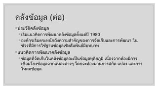 คลังข้อมูล (ต่อ)
◦ ประวัติคลังข้อมูล
◦ เริ่มแนวคิดการพัฒนาคลังข้อมูลตั้งแต่ปี 1980
◦ องค์กรเริ่มตระหนักถึงความสำคัญของการจัดเก็บและการพัฒนา ใน
ช่วงที่มีการใช้ฐานข้อมูลเชิงสัมพันธ์มีบทบาท
◦ แนวคิดการพัฒนาคลังข้อมูล
◦ ข้อมูลที่จัดเก็บในคลังข้อมูลจะเป็นข้อมูลทุติยภูมิ เนื่องจากต้องมีการ
เชื่อมโยงข้อมูลจากแหล่งต่างๆ โดยจะต้องผ่านการสกัด แปลง และการ
โหลดข้อมูล
 