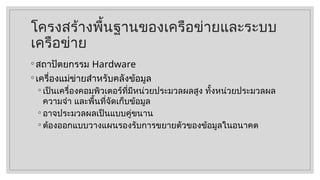 โครงสร้างพื้นฐานของเครือข่ายและระบบ
เครือข่าย
◦ สถาปัตยกรรม Hardware
◦ เครื่องแม่ข่ายสำหรับคลังข้อมูล
◦ เป็นเครื่องคอมพิวเตอร์ที่มีหน่วยประมวลผลสูง ทั้งหน่วยประมวลผล
ความจำ และพื้นที่จัดเก็บข้อมูล
◦ อาจประมวลผลเป็นแบบคู่ขนาน
◦ ต้องออกแบบวางแผนรองรับการขยายตัวของข้อมูลในอนาคต
 