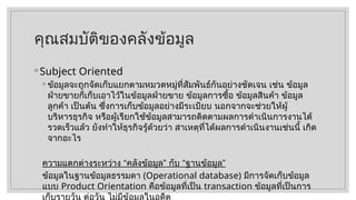 คุณสมบัติของคลังข้อมูล
◦ Subject Oriented
◦ ข้อมูลจะถูกจัดเก็บแยกตามหมวดหมู่ที่สัมพันธ์กันอย่างชัดเจน เช่น ข้อมูล
ฝ่ายขายก็เก็บเอาไว้ในข้อมูลฝ่ายขาย ข้อมูลการซื้อ ข้อมูลสินค้า ข้อมูล
ลูกค้า เป็นต้น ซึ่งการเก็บข้อมูลอย่างมีระเบียบ นอกจากจะช่วยให้ผู้
บริหารธุรกิจ หรือผู้เรียกใช้ข้อมูลสามารถติดตามผลการดำเนินการงานได้
รวดเร็วแล้ว ยังทำให้ธุรกิจรู้ด้วยว่า สาเหตุที่ได้ผลการดำเนินงานเช่นนี้ เกิด
จากอะไร
ความแตกต่างระหว่าง “คลังข้อมูล” กับ “ฐานข้อมูล”
ข้อมูลในฐานข้อมูลธรรมดา (Operational database) มีการจัดเก็บข้อมูล
แบบ Product Orientation คือข้อมูลที่เป็น transaction ข้อมูลที่เป็นการ
เก็บรายวัน ต่อวัน ไม่มีข้อมูลในอดีต
 