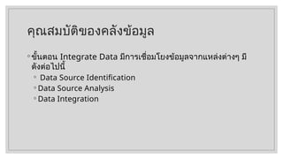 คุณสมบัติของคลังข้อมูล
◦ ขั้นตอน Integrate Data มีการเชื่อมโยงข้อมูลจากแหล่งต่างๆ มี
ดังต่อไปนี้
◦ Data Source Identification
◦ Data Source Analysis
◦ Data Integration
 