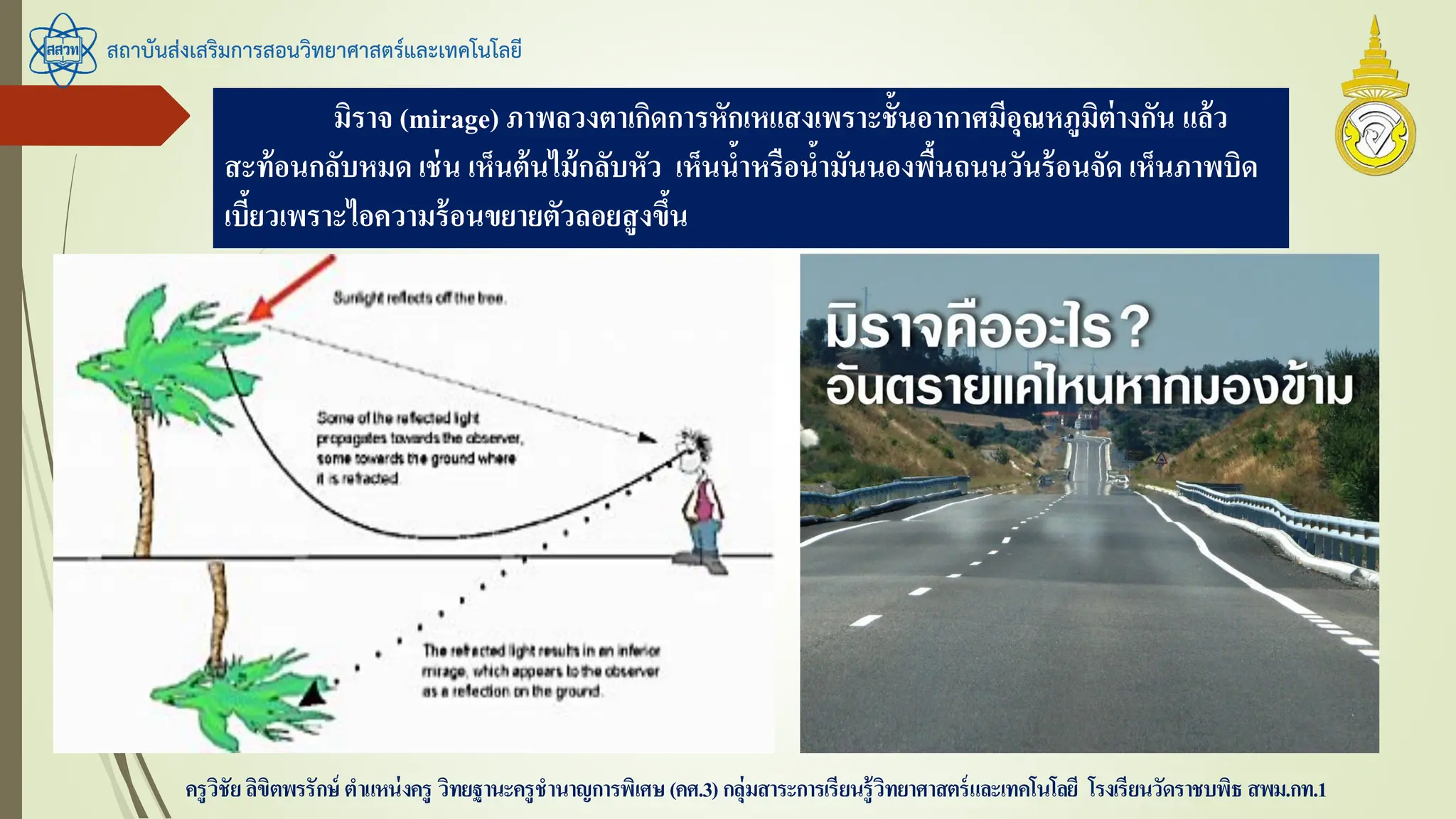 สถาบันส่งเสริมการสอนวิทยาศาสตร์และเทคโนโลยี
ครูวิชัยลิขิตพรรักษ์ ตาแหน่งครู วิทยฐานะครูชานาญการพิเศษ(คศ.3)กลุ่มสาระการเรียนรู้วิทยาศาสตร์และเทคโนโลยี โรงเรียนวัดราชบพิธ สพม.กท.1
มิราจ (mirage) ภาพลวงตาเกิดการหักเหแสงเพราะชั้นอากาศมีอุณหภูมิต่างกัน แล้ว
สะท้อนกลับหมด เช่น เห็นต้นไม้กลับหัว เห็นน้าหรือน้ามันนองพื้นถนนวันร้อนจัด เห็นภาพบิด
เบี้ยวเพราะไอความร้อนขยายตัวลอยสูงขึ้น
 