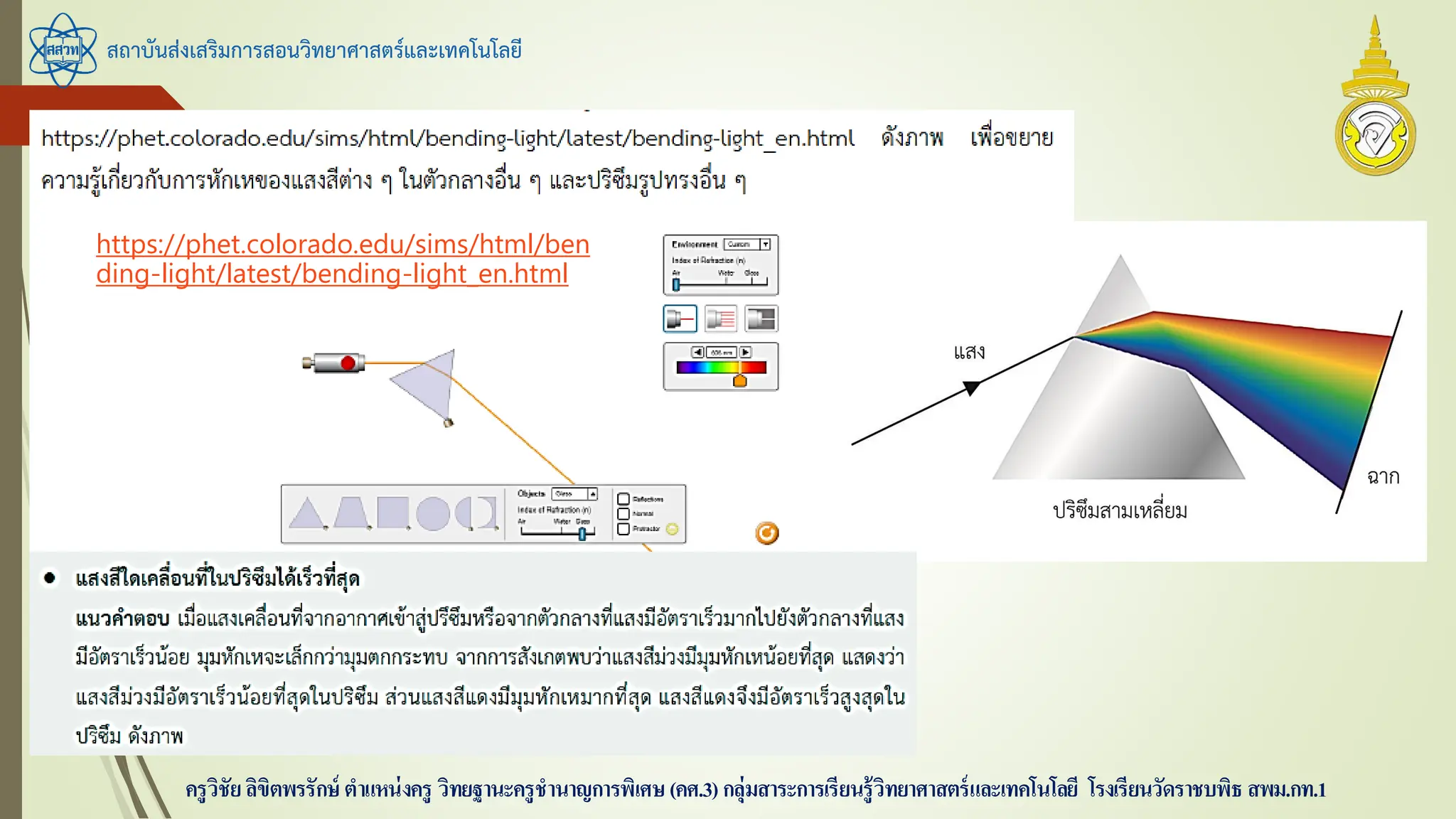 สถาบันส่งเสริมการสอนวิทยาศาสตร์และเทคโนโลยี
ครูวิชัยลิขิตพรรักษ์ ตาแหน่งครู วิทยฐานะครูชานาญการพิเศษ(คศ.3)กลุ่มสาระการเรียนรู้วิทยาศาสตร์และเทคโนโลยี โรงเรียนวัดราชบพิธ สพม.กท.1
https://phet.colorado.edu/sims/html/ben
ding-light/latest/bending-light_en.html
 