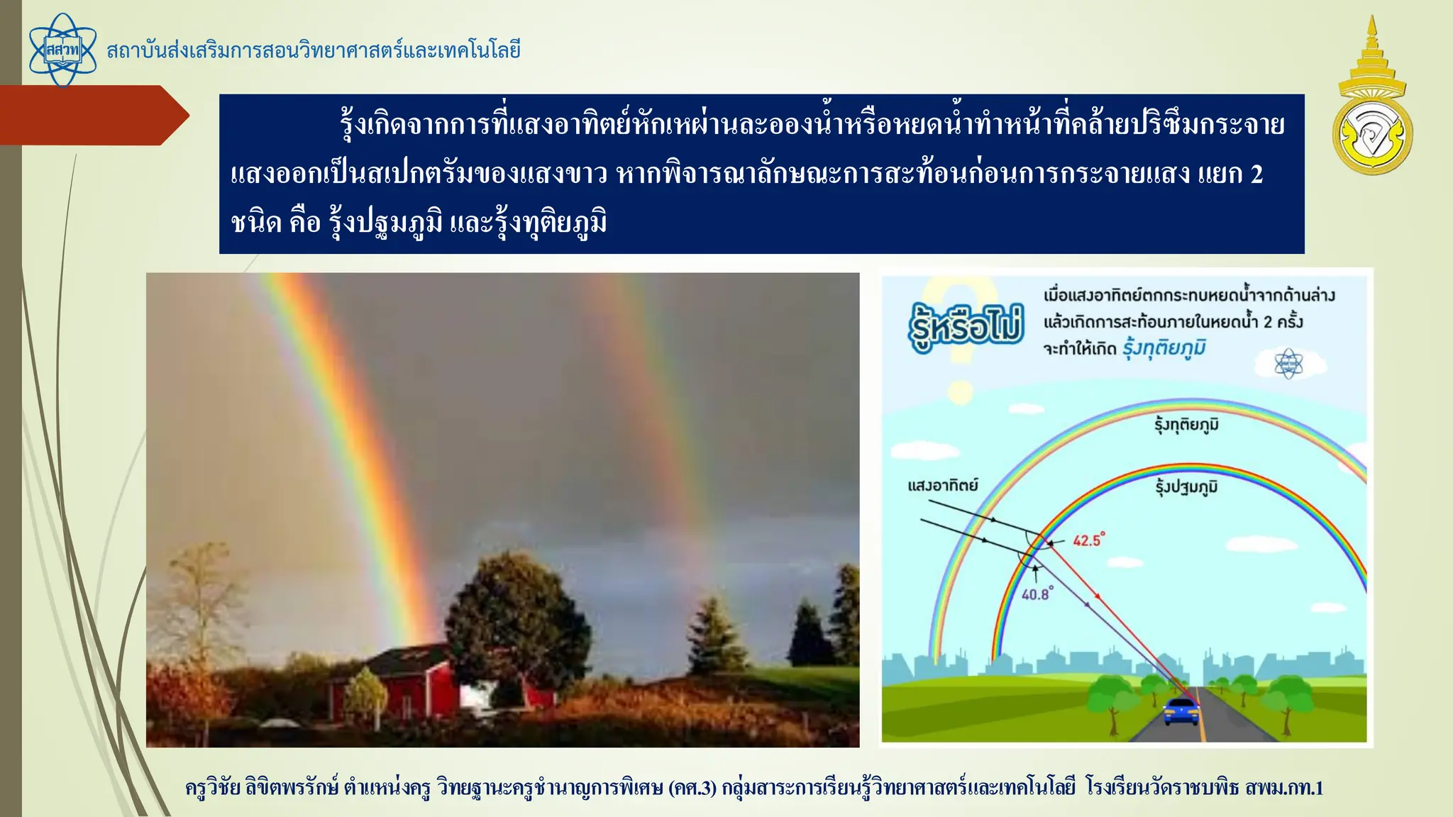 สถาบันส่งเสริมการสอนวิทยาศาสตร์และเทคโนโลยี
ครูวิชัยลิขิตพรรักษ์ ตาแหน่งครู วิทยฐานะครูชานาญการพิเศษ(คศ.3)กลุ่มสาระการเรียนรู้วิทยาศาสตร์และเทคโนโลยี โรงเรียนวัดราชบพิธ สพม.กท.1
รุ้งเกิดจากการที่แสงอาทิตย์หักเหผ่านละอองน้าหรือหยดน้าทาหน้าที่คล้ายปริซึมกระจาย
แสงออกเป็นสเปกตรัมของแสงขาว หากพิจารณาลักษณะการสะท้อนก่อนการกระจายแสง แยก 2
ชนิด คือ รุ้งปฐมภูมิ และรุ้งทุติยภูมิ
 