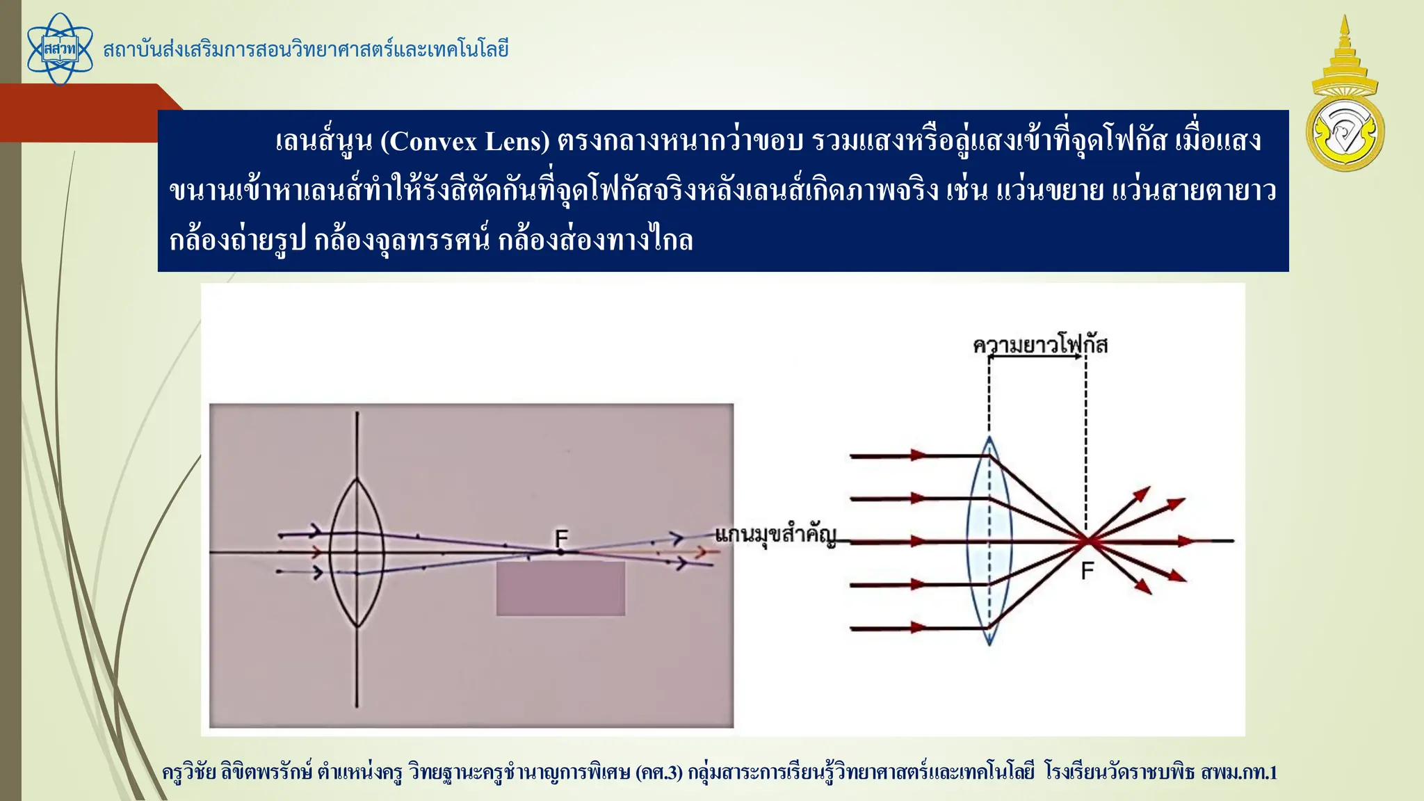 สถาบันส่งเสริมการสอนวิทยาศาสตร์และเทคโนโลยี
ครูวิชัยลิขิตพรรักษ์ ตาแหน่งครู วิทยฐานะครูชานาญการพิเศษ(คศ.3)กลุ่มสาระการเรียนรู้วิทยาศาสตร์และเทคโนโลยี โรงเรียนวัดราชบพิธ สพม.กท.1
เลนส์นูน (Convex Lens) ตรงกลางหนากว่าขอบ รวมแสงหรือลู่แสงเข้าที่จุดโฟกัส เมื่อแสง
ขนานเข้าหาเลนส์ทาให้รังสีตัดกันที่จุดโฟกัสจริงหลังเลนส์เกิดภาพจริง เช่น แว่นขยาย แว่นสายตายาว
กล้องถ่ายรูป กล้องจุลทรรศน์ กล้องส่องทางไกล
 
