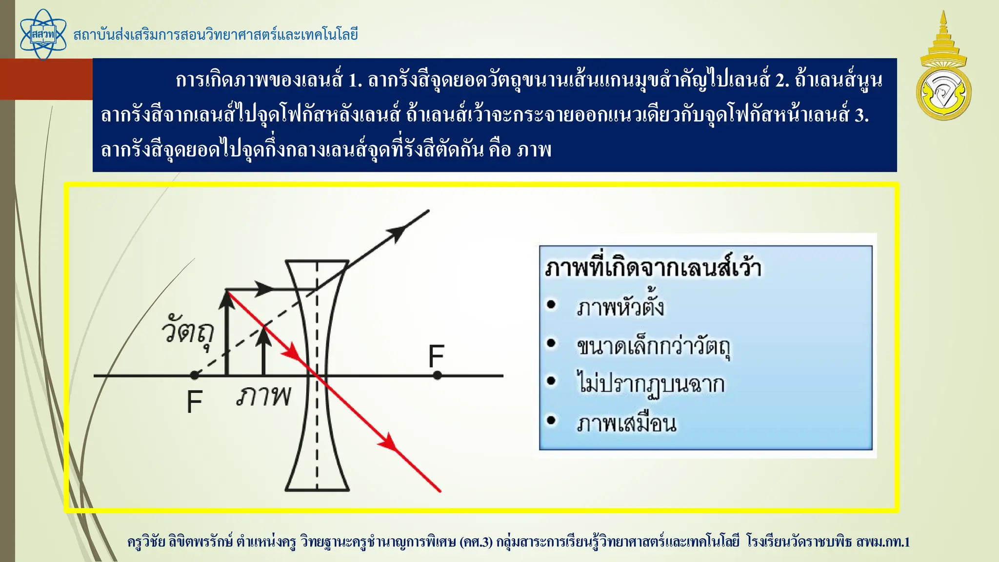 สถาบันส่งเสริมการสอนวิทยาศาสตร์และเทคโนโลยี
ครูวิชัยลิขิตพรรักษ์ ตาแหน่งครู วิทยฐานะครูชานาญการพิเศษ(คศ.3)กลุ่มสาระการเรียนรู้วิทยาศาสตร์และเทคโนโลยี โรงเรียนวัดราชบพิธ สพม.กท.1
การเกิดภาพของเลนส์ 1. ลากรังสีจุดยอดวัตถุขนานเส้นแกนมุขสาคัญไปเลนส์ 2. ถ้าเลนส์นูน
ลากรังสีจากเลนส์ไปจุดโฟกัสหลังเลนส์ ถ้าเลนส์เว้าจะกระจายออกแนวเดียวกับจุดโฟกัสหน้าเลนส์ 3.
ลากรังสีจุดยอดไปจุดกึ่งกลางเลนส์จุดที่รังสีตัดกันคือ ภาพ
 