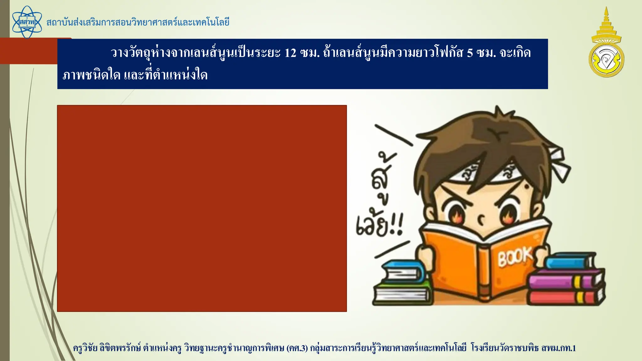 สถาบันส่งเสริมการสอนวิทยาศาสตร์และเทคโนโลยี
ครูวิชัยลิขิตพรรักษ์ ตาแหน่งครู วิทยฐานะครูชานาญการพิเศษ(คศ.3)กลุ่มสาระการเรียนรู้วิทยาศาสตร์และเทคโนโลยี โรงเรียนวัดราชบพิธ สพม.กท.1
วางวัตถุห่างจากเลนส์นูนเป็นระยะ 12 ซม. ถ้าเลนส์นูนมีความยาวโฟกัส 5 ซม. จะเกิด
ภาพชนิดใด และที่ตาแหน่งใด
s = 12 ซม.
f เลนส์นูน = 5 ซม.
หา s’ โดย
1/s’ = 1/5 - 1/12 = 7/60
s’ = 60 / 7 = 8.6 ซม. ภาพจริง
 