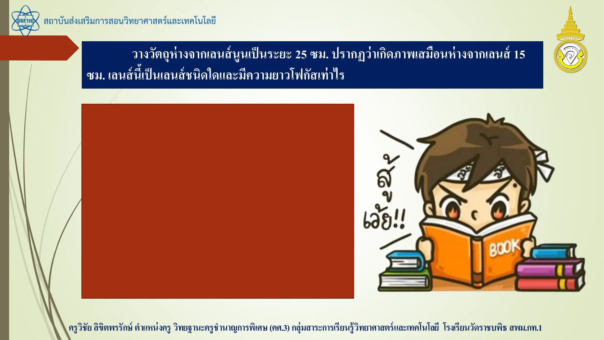 วางวัตถุห่างจากเลนส์นูนเป็นระยะ 25 ซม. ปรากฏว่าเกิดภาพเสมือนห่างจากเลนส์ 15
ซม. เลนส์นี้เป็นเลนส์ชนิดใดและมีความยาวโฟกัสเท่าไร
สถาบันส่งเสริมการสอนวิทยาศาสตร์และเทคโนโลยี
ครูวิชัยลิขิตพรรักษ์ ตาแหน่งครู วิทยฐานะครูชานาญการพิเศษ(คศ.3)กลุ่มสาระการเรียนรู้วิทยาศาสตร์และเทคโนโลยี โรงเรียนวัดราชบพิธ สพม.กท.1
s = 25 ซม.
s’ = -15 ซม.
หา f
1/f = 1 / 25 + 1/-15 = -2/75
f = -75 / 2 = -37.5 ซม. เลนส์เว้า
 