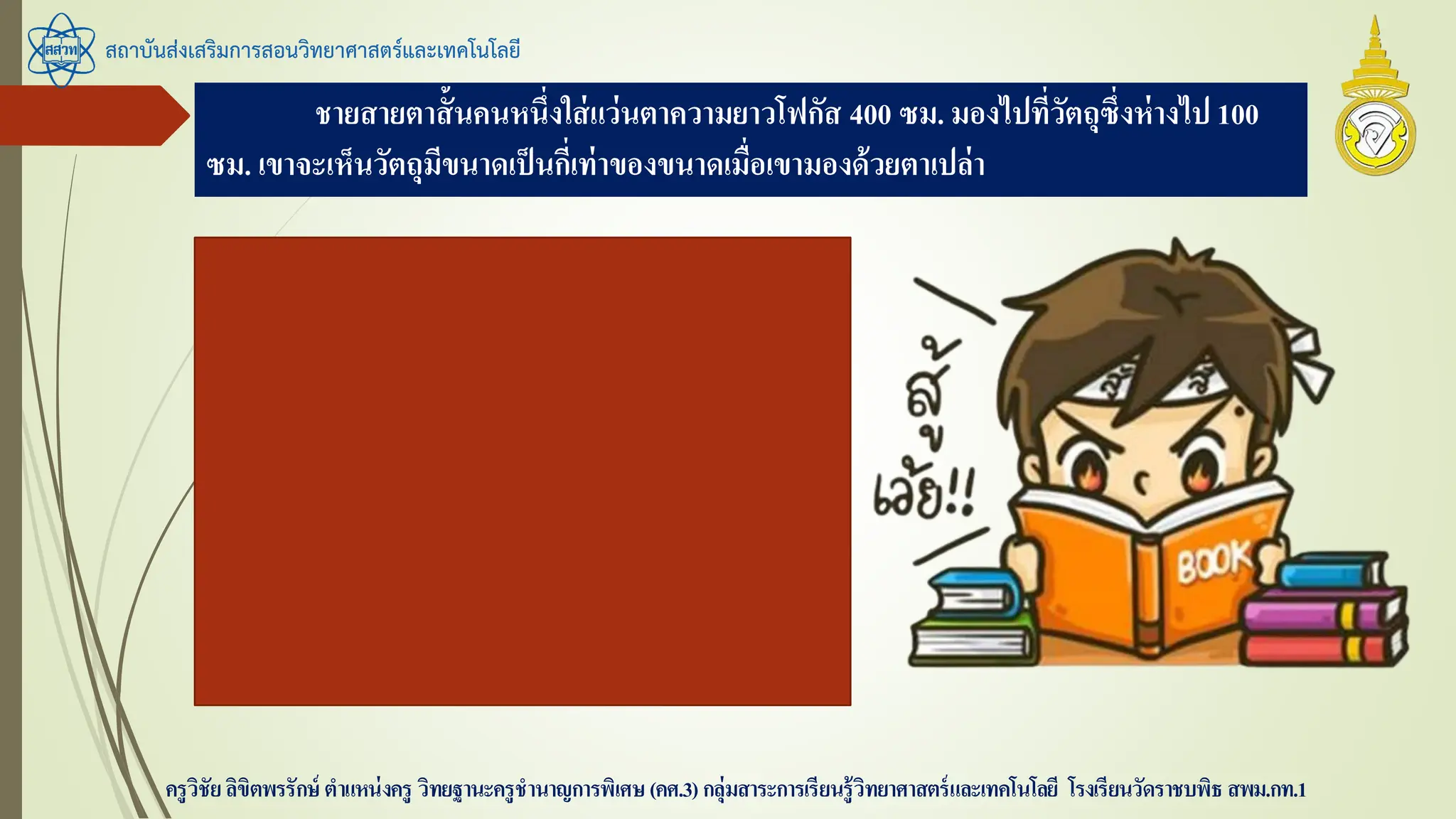 สถาบันส่งเสริมการสอนวิทยาศาสตร์และเทคโนโลยี
ครูวิชัยลิขิตพรรักษ์ ตาแหน่งครู วิทยฐานะครูชานาญการพิเศษ(คศ.3)กลุ่มสาระการเรียนรู้วิทยาศาสตร์และเทคโนโลยี โรงเรียนวัดราชบพิธ สพม.กท.1
ชายสายตาสั้นคนหนึ่งใส่แว่นตาความยาวโฟกัส 400 ซม. มองไปที่วัตถุซึ่งห่างไป 100
ซม. เขาจะเห็นวัตถุมีขนาดเป็นกี่เท่าของขนาดเมื่อเขามองด้วยตาเปล่า
f = -400 ซม.
s = 100 ซม.
หา
m = -400 / 100 – (-400)
m = -400 / 500 = -0.8
 