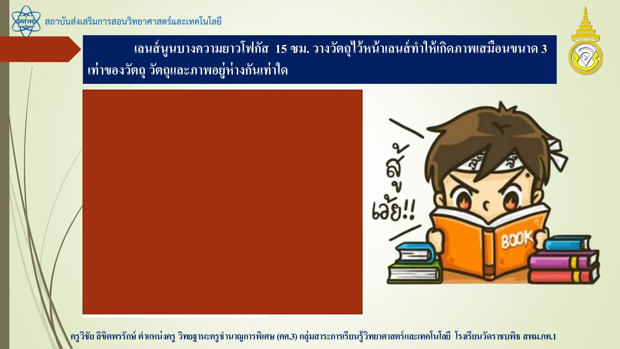 เลนส์นูนบางความยาวโฟกัส 15 ซม. วางวัตถุไว้หน้าเลนส์ทาให้เกิดภาพเสมือนขนาด 3
เท่าของวัตถุ วัตถุและภาพอยู่ห่างกันเท่าใด
สถาบันส่งเสริมการสอนวิทยาศาสตร์และเทคโนโลยี
ครูวิชัยลิขิตพรรักษ์ ตาแหน่งครู วิทยฐานะครูชานาญการพิเศษ(คศ.3)กลุ่มสาระการเรียนรู้วิทยาศาสตร์และเทคโนโลยี โรงเรียนวัดราชบพิธ สพม.กท.1
f = 15 ซม. m = -3
หา s โดย
-3 = 15 / s – 15
s - 15 = 15 / -3
s = -5 + 15 = 10
ดังนั้น s’ = -30
สรุป ห่างกัน 10+(-30) = 20 ซม.
 