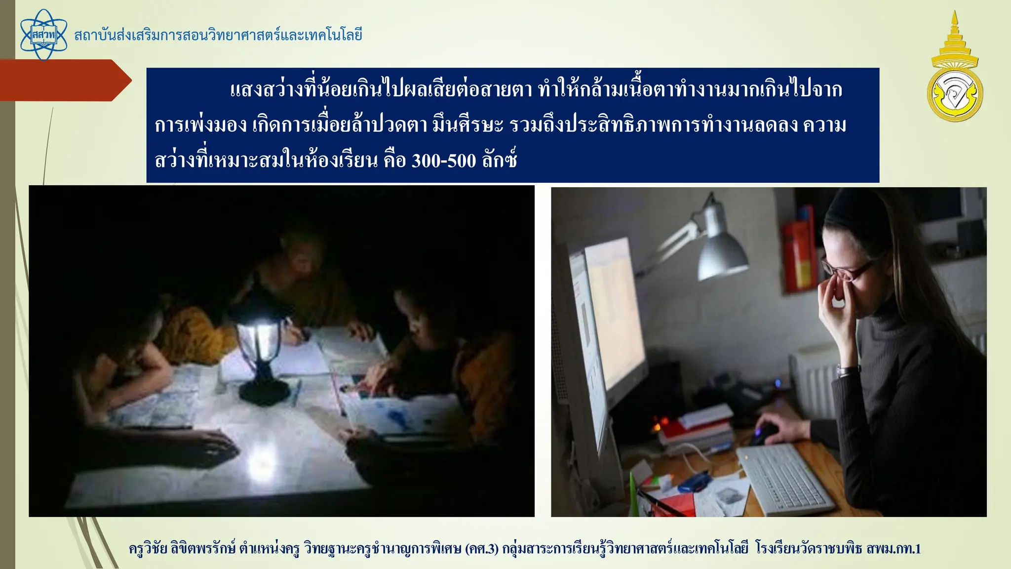 สถาบันส่งเสริมการสอนวิทยาศาสตร์และเทคโนโลยี
ครูวิชัยลิขิตพรรักษ์ ตาแหน่งครู วิทยฐานะครูชานาญการพิเศษ(คศ.3)กลุ่มสาระการเรียนรู้วิทยาศาสตร์และเทคโนโลยี โรงเรียนวัดราชบพิธ สพม.กท.1
แสงสว่างที่น้อยเกินไปผลเสียต่อสายตา ทาให้กล้ามเนื้อตาทางานมากเกินไปจาก
การเพ่งมอง เกิดการเมื่อยล้าปวดตา มึนศีรษะ รวมถึงประสิทธิภาพการทางานลดลงความ
สว่างที่เหมาะสมในห้องเรียน คือ 300-500 ลักซ์
 