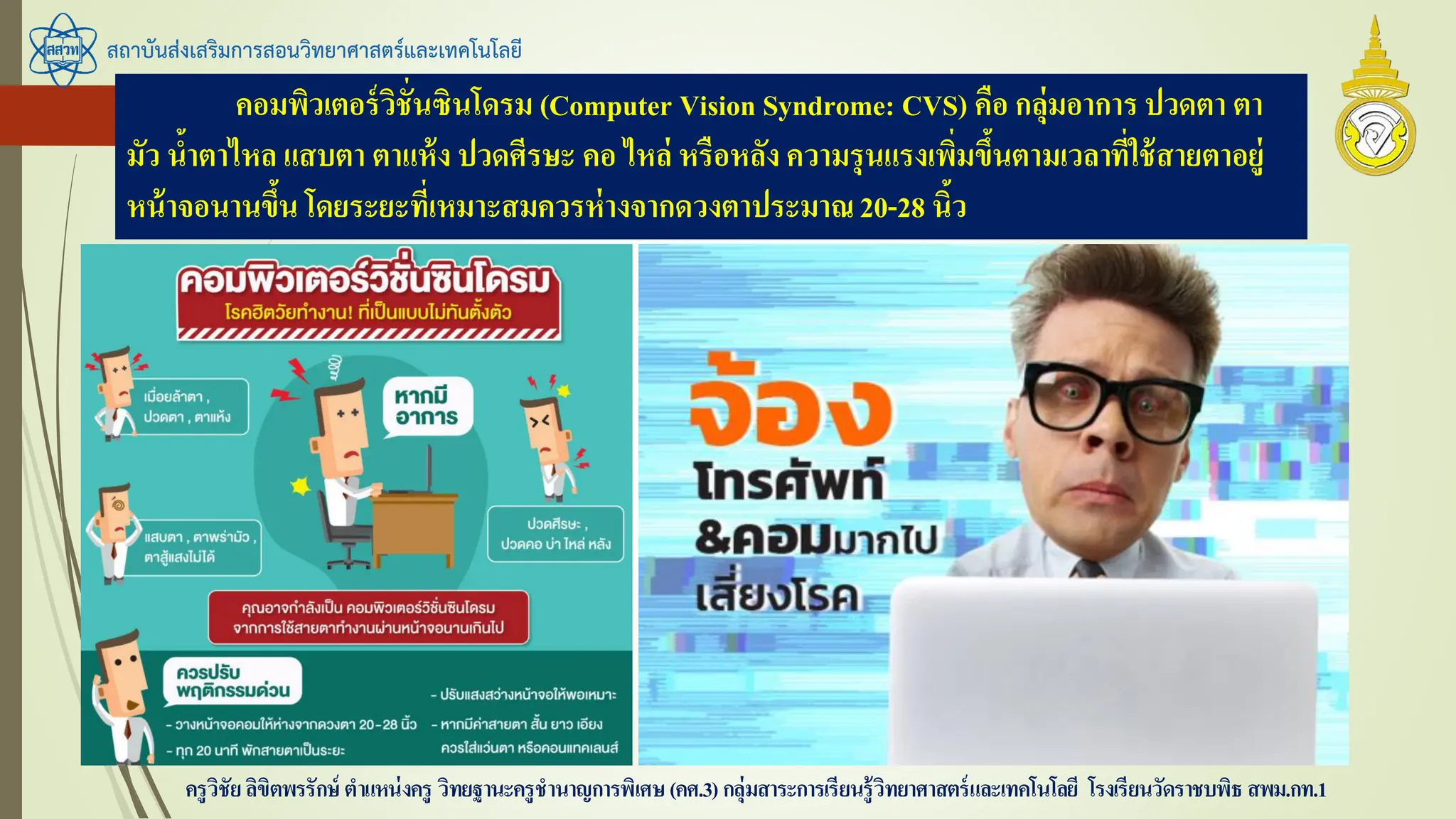 สถาบันส่งเสริมการสอนวิทยาศาสตร์และเทคโนโลยี
ครูวิชัยลิขิตพรรักษ์ ตาแหน่งครู วิทยฐานะครูชานาญการพิเศษ(คศ.3)กลุ่มสาระการเรียนรู้วิทยาศาสตร์และเทคโนโลยี โรงเรียนวัดราชบพิธ สพม.กท.1
คอมพิวเตอร์วิชั่นซินโดรม (Computer Vision Syndrome: CVS) คือ กลุ่มอาการ ปวดตา ตา
มัว น้าตาไหล แสบตา ตาแห้ง ปวดศีรษะ คอ ไหล่ หรือหลัง ความรุนแรงเพิ่มขึ้นตามเวลาที่ใช้สายตาอยู่
หน้าจอนานขึ้น โดยระยะที่เหมาะสมควรห่างจากดวงตาประมาณ20-28 นิ้ว
 