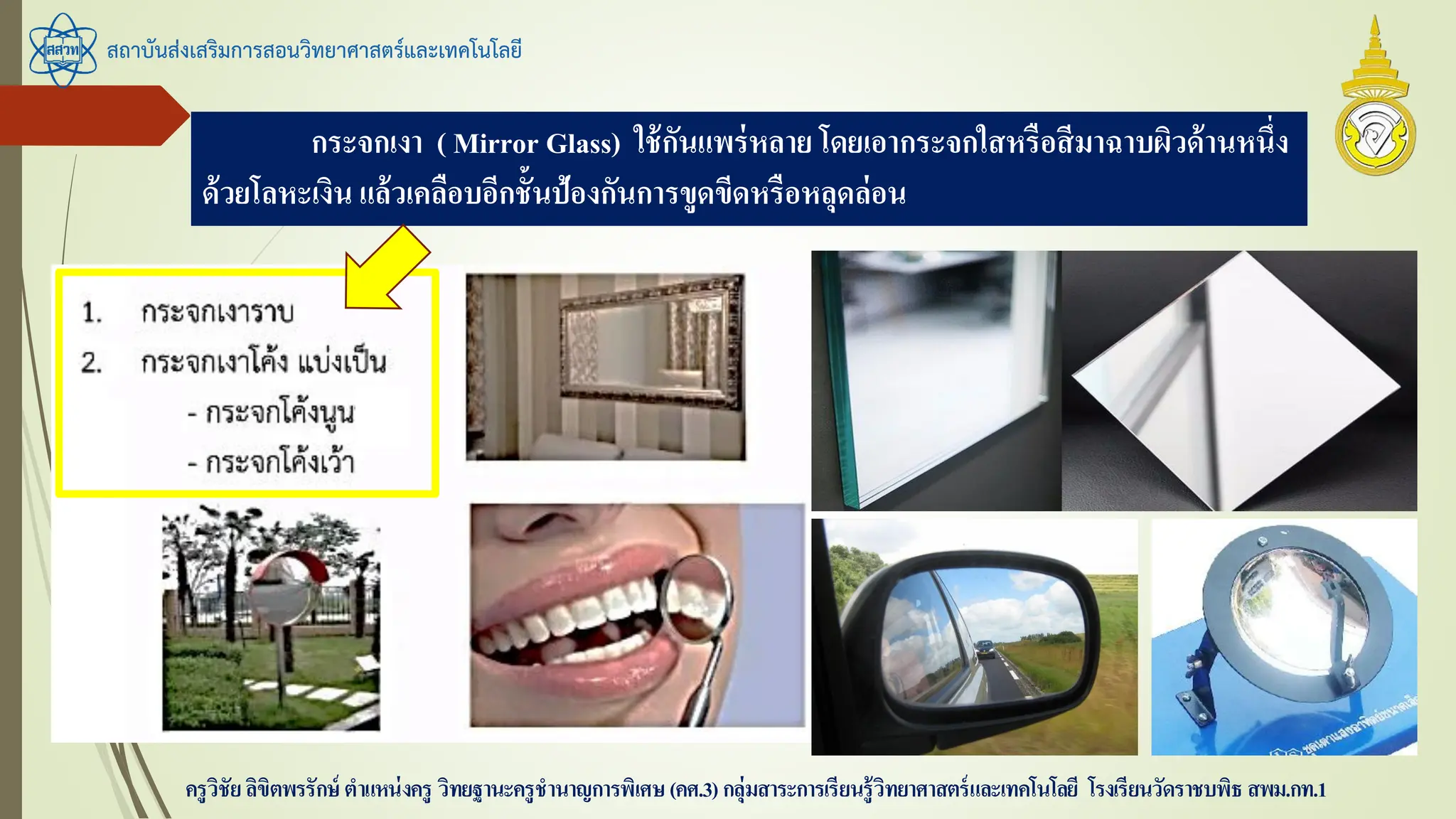 สถาบันส่งเสริมการสอนวิทยาศาสตร์และเทคโนโลยี
ครูวิชัยลิขิตพรรักษ์ ตาแหน่งครู วิทยฐานะครูชานาญการพิเศษ(คศ.3)กลุ่มสาระการเรียนรู้วิทยาศาสตร์และเทคโนโลยี โรงเรียนวัดราชบพิธ สพม.กท.1
กระจกเงา ( Mirror Glass) ใช้กันแพร่หลาย โดยเอากระจกใสหรือสีมาฉาบผิวด้านหนึ่ง
ด้วยโลหะเงิน แล้วเคลือบอีกชั้นป้องกันการขูดขีดหรือหลุดล่อน
 