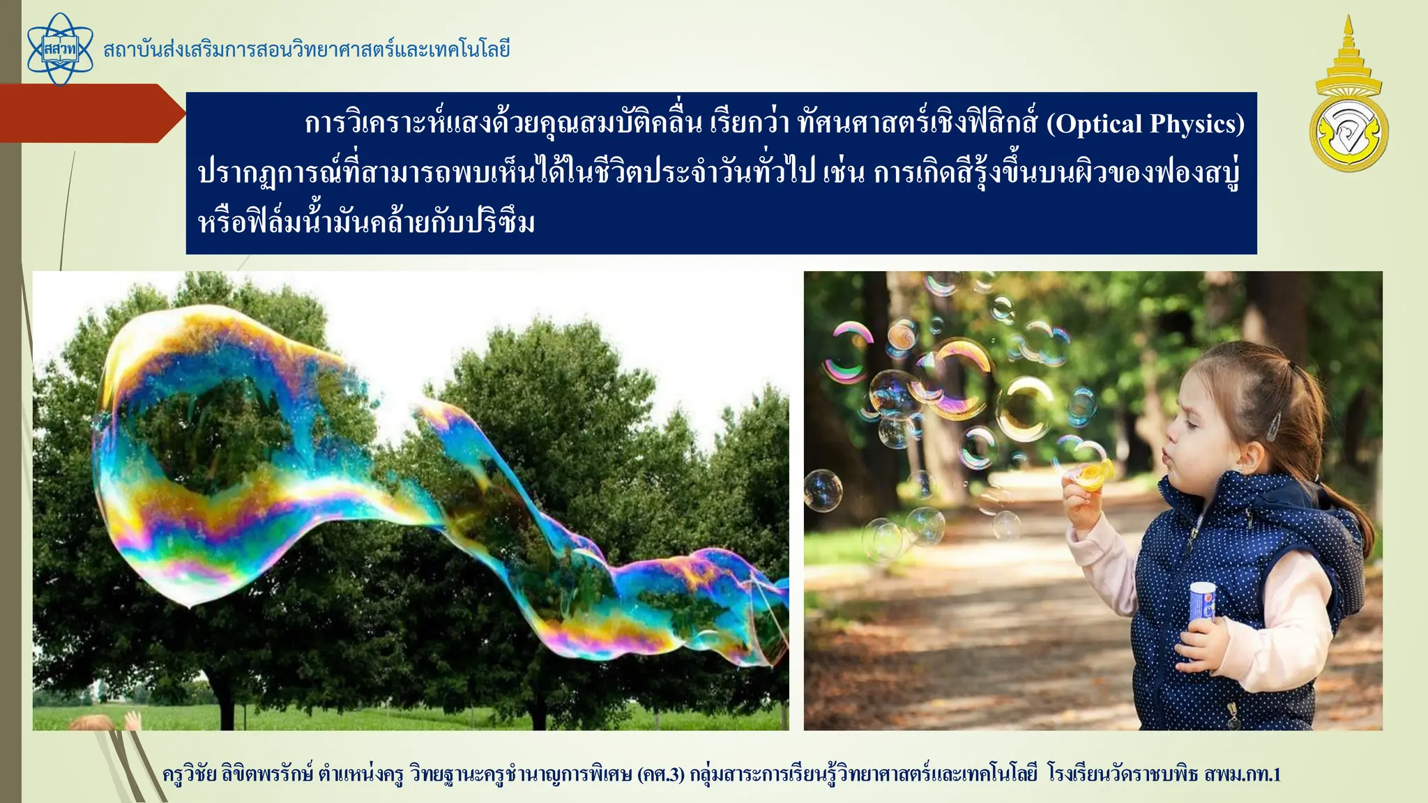 สถาบันส่งเสริมการสอนวิทยาศาสตร์และเทคโนโลยี
ครูวิชัยลิขิตพรรักษ์ ตาแหน่งครู วิทยฐานะครูชานาญการพิเศษ(คศ.3)กลุ่มสาระการเรียนรู้วิทยาศาสตร์และเทคโนโลยี โรงเรียนวัดราชบพิธ สพม.กท.1
การวิเคราะห์แสงด้วยคุณสมบัติคลื่น เรียกว่า ทัศนศาสตร์เชิงฟิสิกส์ (Optical Physics)
ปรากฏการณ์ที่สามารถพบเห็นได้ในชีวิตประจาวันทั่วไป เช่น การเกิดสีรุ้งขึ้นบนผิวของฟองสบู่
หรือฟิล์มน้้ามันคล้ายกับปริซึม
 