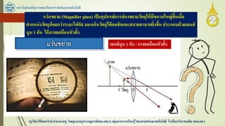 สถาบันส่งเสริมการสอนวิทยาศาสตร์และเทคโนโลยี
ครูวิชัยลิขิตพรรักษ์ ตาแหน่งครู วิทยฐานะครูชานาญการพิเศษ(คศ.3)กลุ่มสาระการเรียนรู้วิทยาศาสตร์และเทคโนโลยี โรงเรียนวัดราชบพิธ สพม.กท.1
เลนส์นูน 1 อัน / ภาพเสมือนหัวตั้ง
แว่นขยาย (Magnifier glass) เป็นอุปกรณ์การส่องขยายวัตถุให้มีขนาดใหญ่ขึ้นเมื่อ
ตาแหน่งวัตถุน้อยกว่าระยะโฟกัส มองเห็นวัตถุได้คมชัดและสบายตามากยิ่งขึ้นประกอบด้วยเลนส์
นูน 1 อัน ให้ภาพเสมือนหัวตั้ง
 