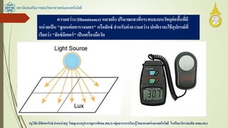 สถาบันส่งเสริมการสอนวิทยาศาสตร์และเทคโนโลยี
ครูวิชัยลิขิตพรรักษ์ ตาแหน่งครู วิทยฐานะครูชานาญการพิเศษ(คศ.3)กลุ่มสาระการเรียนรู้วิทยาศาสตร์และเทคโนโลยี โรงเรียนวัดราชบพิธ สพม.กท.1
ความสว่าง (Illuminance) หมายถึง ปริมาณแสงที่กระทบลงบนวัตถุต่อพื้นที่มี
หน่วยเป็น "ลูเมนต่อตารางเมตร" หรือลักซ์ สาหรับค่าความสว่างปกติเราจะใช้อุปกรณ์ที่
เรียกว่า "ลักซ์มิเตอร์" เป็นเครื่องมือวัด
 
