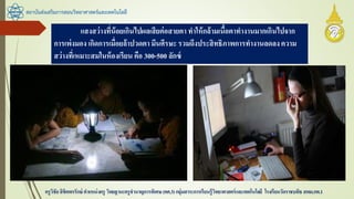 สถาบันส่งเสริมการสอนวิทยาศาสตร์และเทคโนโลยี
ครูวิชัยลิขิตพรรักษ์ ตาแหน่งครู วิทยฐานะครูชานาญการพิเศษ(คศ.3)กลุ่มสาระการเรียนรู้วิทยาศาสตร์และเทคโนโลยี โรงเรียนวัดราชบพิธ สพม.กท.1
แสงสว่างที่น้อยเกินไปผลเสียต่อสายตา ทาให้กล้ามเนื้อตาทางานมากเกินไปจาก
การเพ่งมอง เกิดการเมื่อยล้าปวดตา มึนศีรษะ รวมถึงประสิทธิภาพการทางานลดลงความ
สว่างที่เหมาะสมในห้องเรียน คือ 300-500 ลักซ์
 