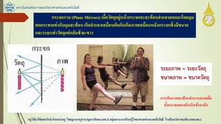 สถาบันส่งเสริมการสอนวิทยาศาสตร์และเทคโนโลยี
ครูวิชัยลิขิตพรรักษ์ ตาแหน่งครู วิทยฐานะครูชานาญการพิเศษ(คศ.3)กลุ่มสาระการเรียนรู้วิทยาศาสตร์และเทคโนโลยี โรงเรียนวัดราชบพิธ สพม.กท.1
กระจกราบ (Plane Mirrors) เมื่อวัตถุอยู่หน้ากระจกจะสะท้อนลาแสงออกมาโดยมุม
ตกกระทบเท่ากับมุมสะท้อนเกิดลาแสงเสมือนตัดกันเกิดภาพเสมือนหลังกระจกซึ่งมีขนาด
และระยะเท่าวัตถุแต่กลับซ้าย-ขวา
การเกิดภาพสะท้อนจานวนมากเมื่อ
ตั้งกระจกสองอันหันเข้าหากัน
 