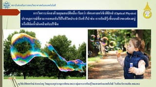 สถาบันส่งเสริมการสอนวิทยาศาสตร์และเทคโนโลยี
ครูวิชัยลิขิตพรรักษ์ ตาแหน่งครู วิทยฐานะครูชานาญการพิเศษ(คศ.3)กลุ่มสาระการเรียนรู้วิทยาศาสตร์และเทคโนโลยี โรงเรียนวัดราชบพิธ สพม.กท.1
การวิเคราะห์แสงด้วยคุณสมบัติคลื่น เรียกว่า ทัศนศาสตร์เชิงฟิสิกส์ (Optical Physics)
ปรากฏการณ์ที่สามารถพบเห็นได้ในชีวิตประจาวันทั่วไป เช่น การเกิดสีรุ้งขึ้นบนผิวของฟองสบู่
หรือฟิล์มน้้ามันคล้ายกับปริซึม
 