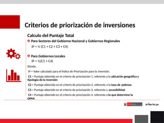 Criterios de priorización de inversiones
Calculo del Puntaje Total
Para Sectores del Gobierno Nacional y Gobiernos Regionales
IP = ¼ (C1 + C2 + C3 + C4)
Para Gobiernos Locales
IP = ½(C1 + C4)
Dónde,
IP = Valor calculado para el Índice de Priorización para la inversión.
C1 = Puntaje obtenido en el criterio de priorización 1, referente a la ubicación geográfica y
tipología de la inversión
C2 = Puntaje obtenido en el criterio de priorización 2, referente a la tasa de pobreza
C3 = Puntaje obtenido en el criterio de priorización 3, referente a accesibilidad
C4 = Puntaje obtenido en el criterio de priorización 4, referente a lo que determine la
OPMI
 