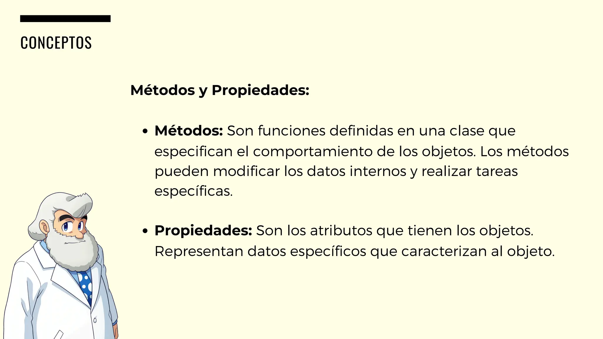 CONCEPTOS
Métodos y Propiedades:
Métodos: Son funciones definidas en una clase que
especifican el comportamiento de los objetos. Los métodos
pueden modificar los datos internos y realizar tareas
específicas.
Propiedades: Son los atributos que tienen los objetos.
Representan datos específicos que caracterizan al objeto.
 