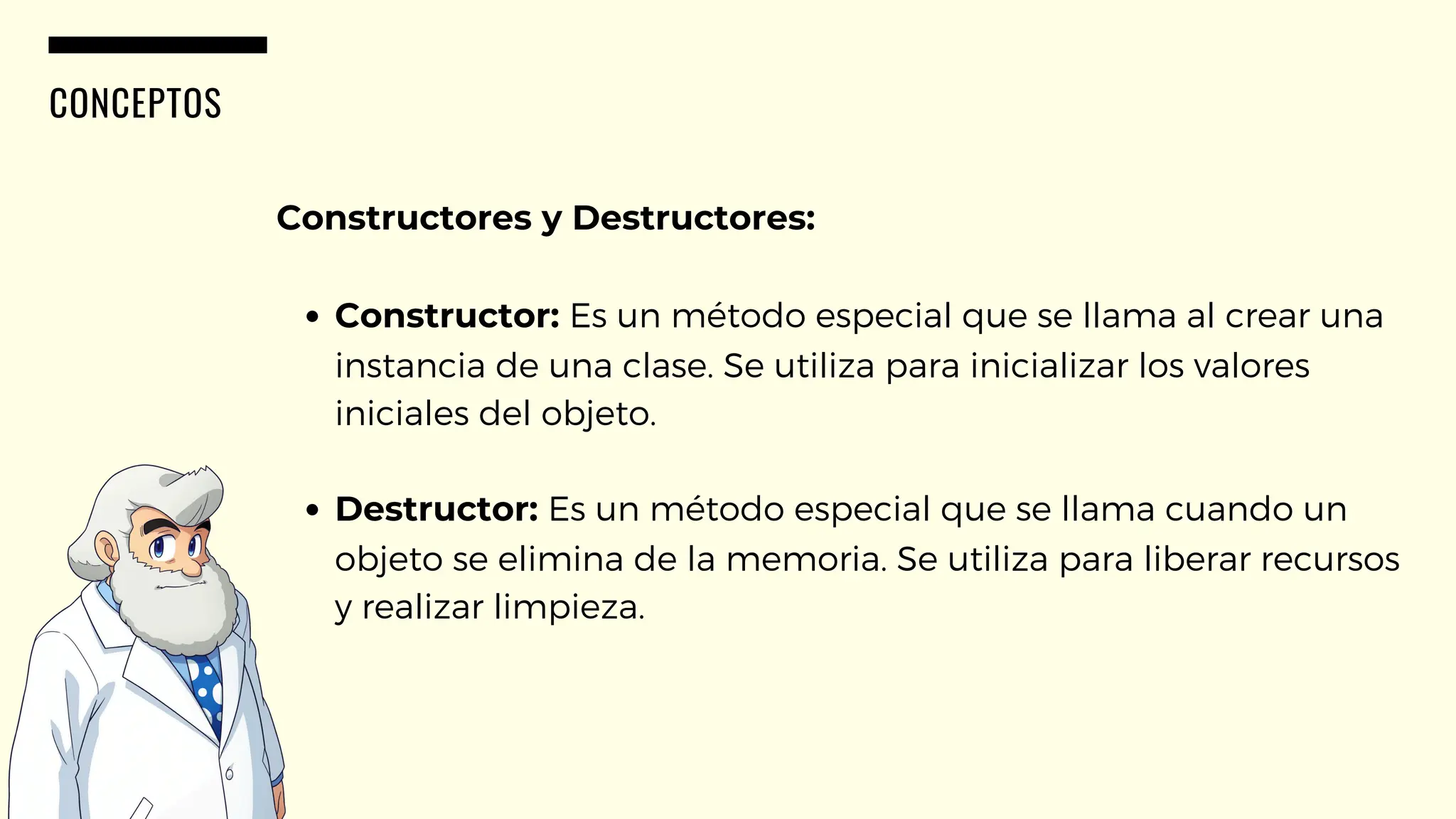 CONCEPTOS
Constructores y Destructores:
Constructor: Es un método especial que se llama al crear una
instancia de una clase. Se utiliza para inicializar los valores
iniciales del objeto.
Destructor: Es un método especial que se llama cuando un
objeto se elimina de la memoria. Se utiliza para liberar recursos
y realizar limpieza.
 