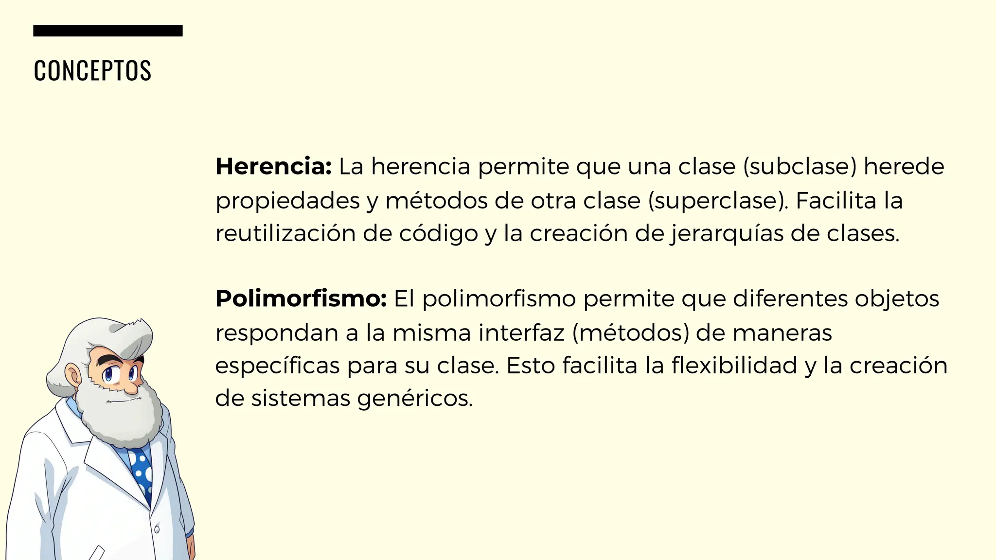CONCEPTOS
Herencia: La herencia permite que una clase (subclase) herede
propiedades y métodos de otra clase (superclase). Facilita la
reutilización de código y la creación de jerarquías de clases.
Polimorfismo: El polimorfismo permite que diferentes objetos
respondan a la misma interfaz (métodos) de maneras
específicas para su clase. Esto facilita la flexibilidad y la creación
de sistemas genéricos.
 