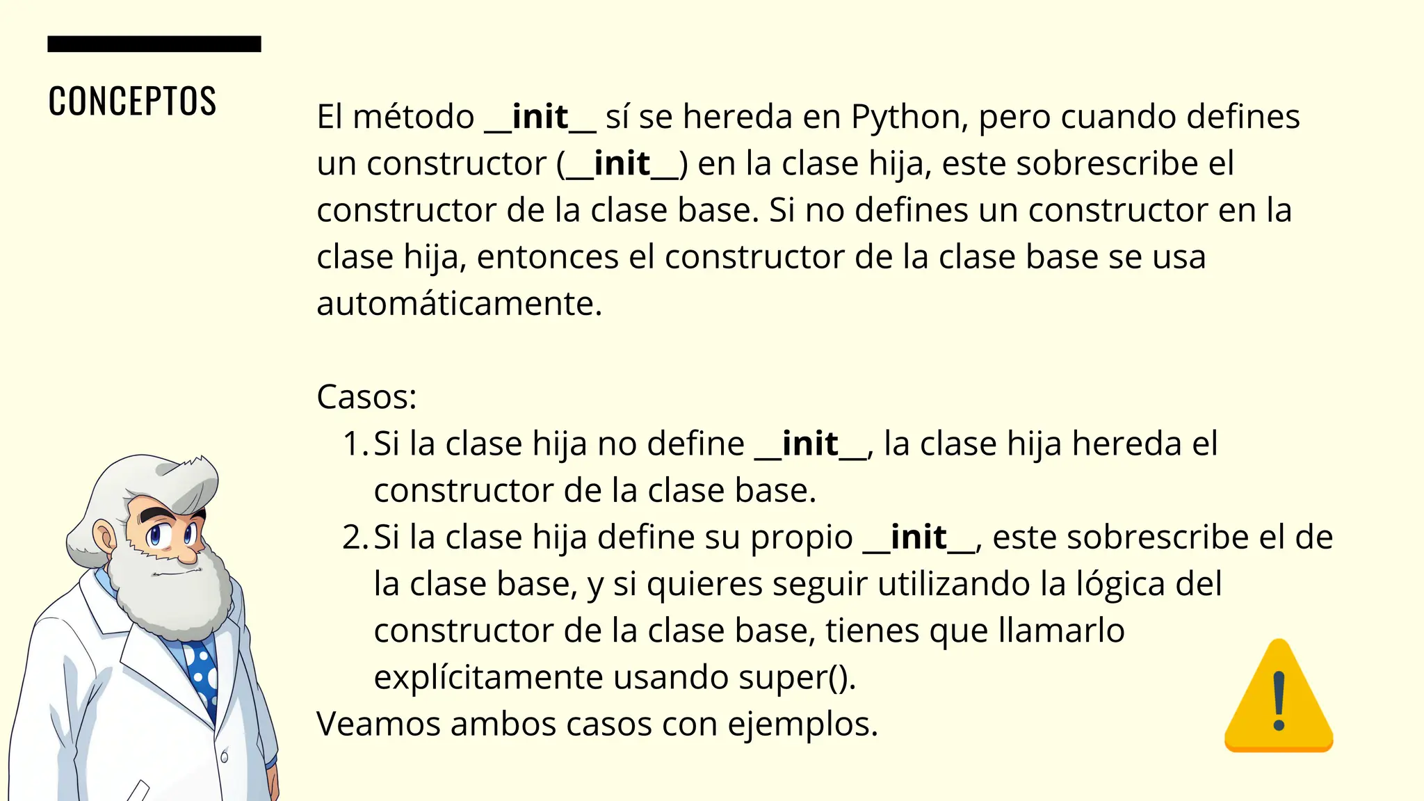 CONCEPTOS El método __init__ sí se hereda en Python, pero cuando defines
un constructor (__init__) en la clase hija, este sobrescribe el
constructor de la clase base. Si no defines un constructor en la
clase hija, entonces el constructor de la clase base se usa
automáticamente.
Casos:
Si la clase hija no define __init__, la clase hija hereda el
constructor de la clase base.
1.
Si la clase hija define su propio __init__, este sobrescribe el de
la clase base, y si quieres seguir utilizando la lógica del
constructor de la clase base, tienes que llamarlo
explícitamente usando super().
2.
Veamos ambos casos con ejemplos.
 
