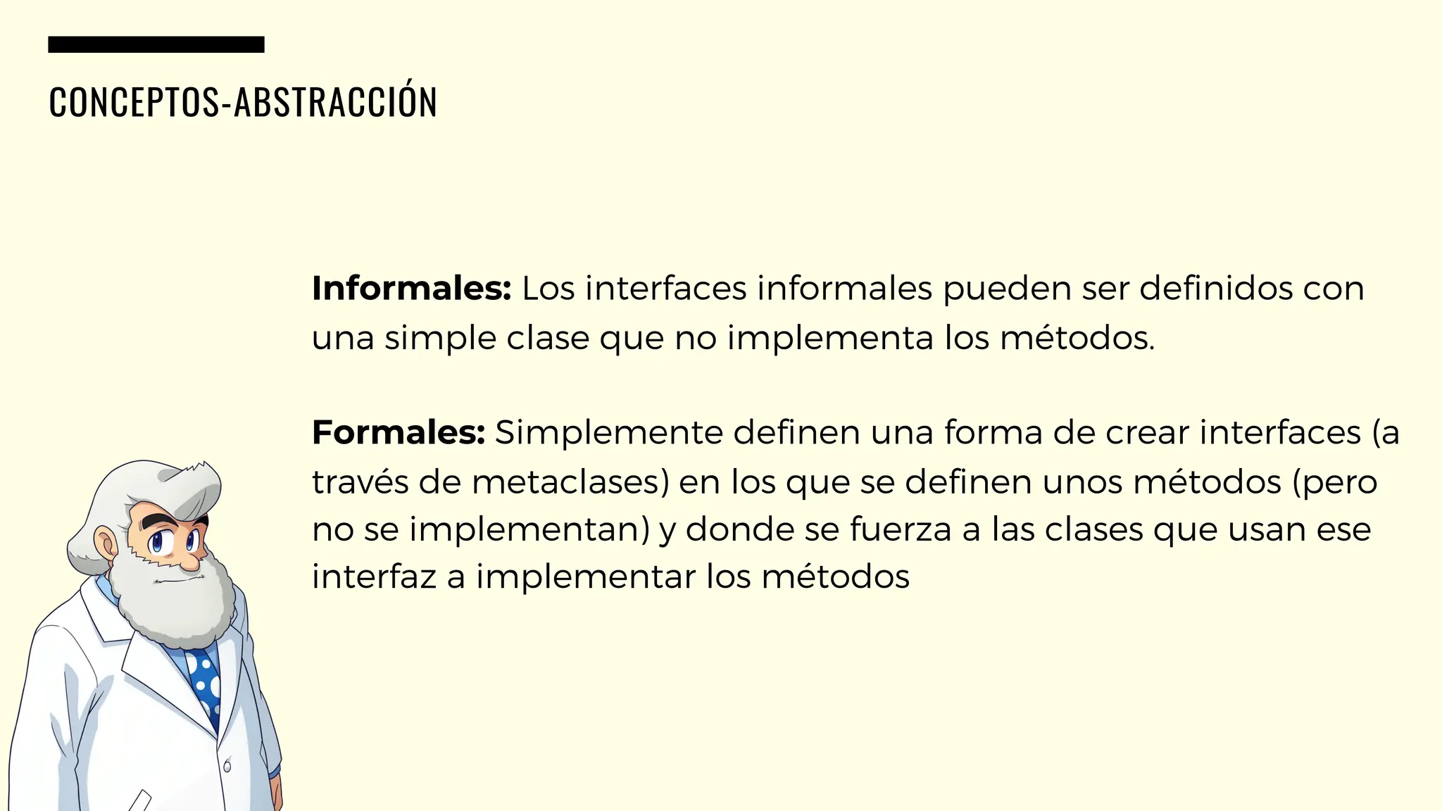 CONCEPTOS-ABSTRACCIÓN
Informales: Los interfaces informales pueden ser definidos con
una simple clase que no implementa los métodos.
Formales: Simplemente definen una forma de crear interfaces (a
través de metaclases) en los que se definen unos métodos (pero
no se implementan) y donde se fuerza a las clases que usan ese
interfaz a implementar los métodos
 