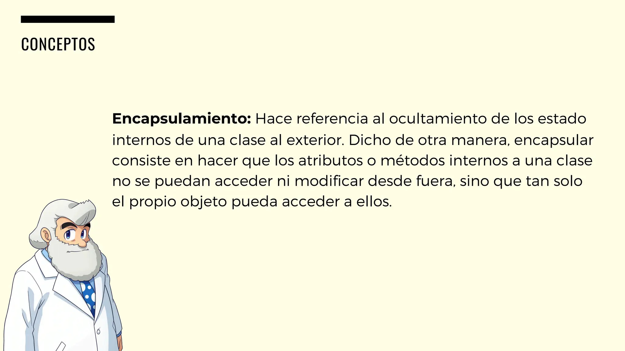 CONCEPTOS
Encapsulamiento: Hace referencia al ocultamiento de los estado
internos de una clase al exterior. Dicho de otra manera, encapsular
consiste en hacer que los atributos o métodos internos a una clase
no se puedan acceder ni modificar desde fuera, sino que tan solo
el propio objeto pueda acceder a ellos.
 