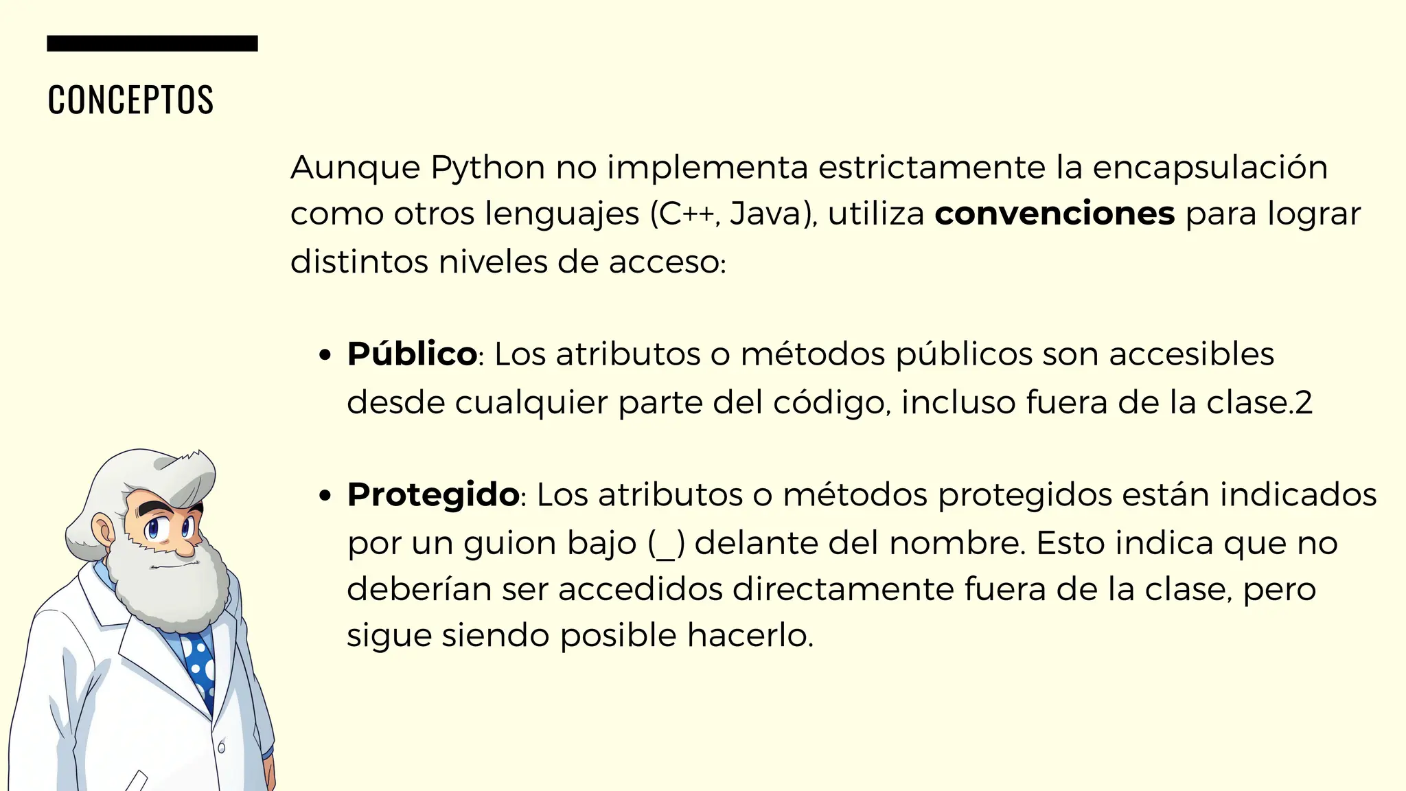 CONCEPTOS
Aunque Python no implementa estrictamente la encapsulación
como otros lenguajes (C++, Java), utiliza convenciones para lograr
distintos niveles de acceso:
Público: Los atributos o métodos públicos son accesibles
desde cualquier parte del código, incluso fuera de la clase.2
Protegido: Los atributos o métodos protegidos están indicados
por un guion bajo (_) delante del nombre. Esto indica que no
deberían ser accedidos directamente fuera de la clase, pero
sigue siendo posible hacerlo.
 