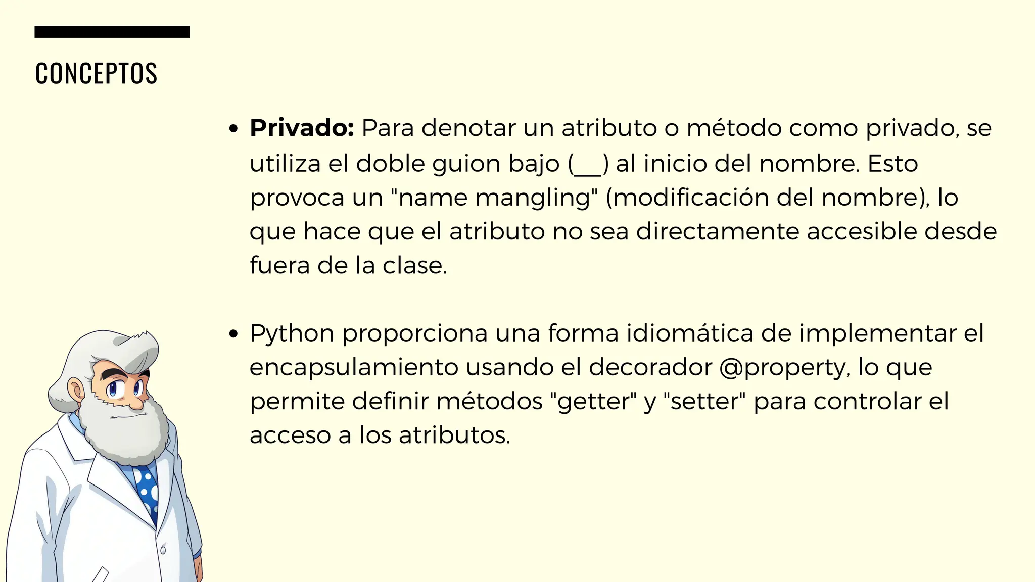 CONCEPTOS
Privado: Para denotar un atributo o método como privado, se
utiliza el doble guion bajo (__) al inicio del nombre. Esto
provoca un "name mangling" (modificación del nombre), lo
que hace que el atributo no sea directamente accesible desde
fuera de la clase.
Python proporciona una forma idiomática de implementar el
encapsulamiento usando el decorador @property, lo que
permite definir métodos "getter" y "setter" para controlar el
acceso a los atributos.
 