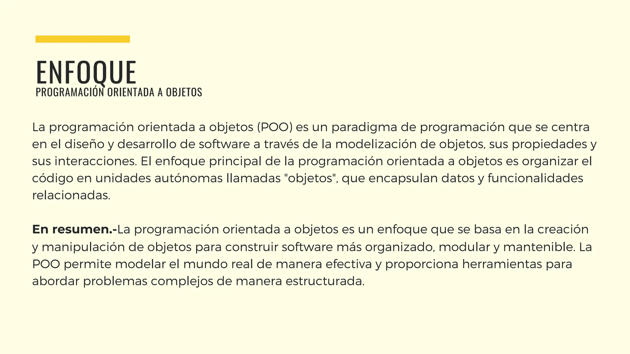 ENFOQUE
PROGRAMACIÓN ORIENTADA A OBJETOS
La programación orientada a objetos (POO) es un paradigma de programación que se centra
en el diseño y desarrollo de software a través de la modelización de objetos, sus propiedades y
sus interacciones. El enfoque principal de la programación orientada a objetos es organizar el
código en unidades autónomas llamadas "objetos", que encapsulan datos y funcionalidades
relacionadas.
En resumen.-La programación orientada a objetos es un enfoque que se basa en la creación
y manipulación de objetos para construir software más organizado, modular y mantenible. La
POO permite modelar el mundo real de manera efectiva y proporciona herramientas para
abordar problemas complejos de manera estructurada.
 