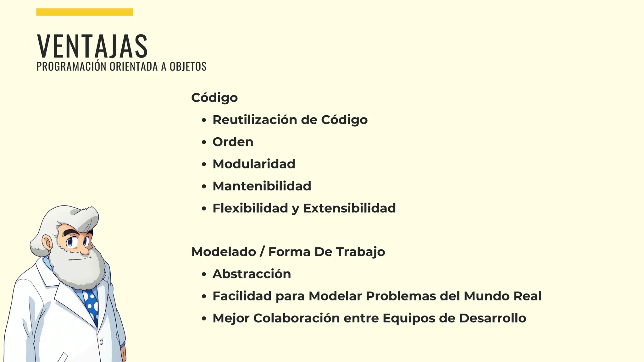 VENTAJAS
PROGRAMACIÓN ORIENTADA A OBJETOS
Código
Reutilización de Código
Orden
Modularidad
Mantenibilidad
Flexibilidad y Extensibilidad
Modelado / Forma De Trabajo
Abstracción
Facilidad para Modelar Problemas del Mundo Real
Mejor Colaboración entre Equipos de Desarrollo
 