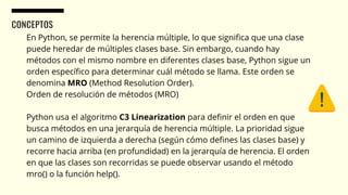 CONCEPTOS
En Python, se permite la herencia múltiple, lo que significa que una clase
puede heredar de múltiples clases base. Sin embargo, cuando hay
métodos con el mismo nombre en diferentes clases base, Python sigue un
orden específico para determinar cuál método se llama. Este orden se
denomina MRO (Method Resolution Order).
Orden de resolución de métodos (MRO)
Python usa el algoritmo C3 Linearization para definir el orden en que
busca métodos en una jerarquía de herencia múltiple. La prioridad sigue
un camino de izquierda a derecha (según cómo defines las clases base) y
recorre hacia arriba (en profundidad) en la jerarquía de herencia. El orden
en que las clases son recorridas se puede observar usando el método
mro() o la función help().
 