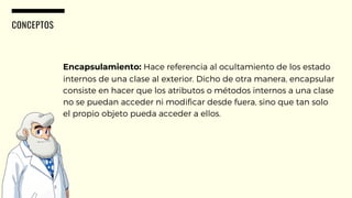 CONCEPTOS
Encapsulamiento: Hace referencia al ocultamiento de los estado
internos de una clase al exterior. Dicho de otra manera, encapsular
consiste en hacer que los atributos o métodos internos a una clase
no se puedan acceder ni modificar desde fuera, sino que tan solo
el propio objeto pueda acceder a ellos.
 
