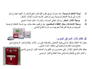 .1
:‫الرئيسية‬ ‫التحكم‬ ‫لوحة‬
‫إرسال‬ ‫فيتم‬ ‫اللهب‬ ‫أو‬ ‫الدخان‬ ‫بدفع‬ ‫الكواشف‬ ‫تقوم‬ ‫حريق‬ ‫حدوث‬ ‫عند‬
.‫المبكر‬ ‫باإلنذار‬ ‫إشارة‬ ‫اللوحه‬ ‫تعتبر‬ ‫ثم‬ ‫ومن‬ ‫الرئيسية‬ ‫التحكم‬ ‫لوحة‬ ‫إلي‬ ‫إشارة‬
.2
:‫المبكر‬ ‫اإلنذار‬ ‫وسيلة‬
‫المبني‬ ‫إنحناء‬ ‫داخل‬ ‫وإشارات‬ ‫أصوات‬ ‫تعطي‬ ‫وسائل‬
.3
‫المختصين‬ ‫اإلطفاء‬ ‫رجال‬ ‫اإلستدعاء‬ ‫وسيلة‬
‫الرئيسية‬ ‫التحكم‬ ‫لوحة‬ ‫بين‬ ‫مباشر‬ ‫خط‬ ‫تركييب‬ ‫يتم‬ :
.‫المدني‬ ‫الدفاع‬ ‫إدارة‬ ‫ب‬ ‫الموجودة‬ ‫المراقبة‬ ‫وغرفة‬ ‫الموجودة‬
2
‫اليدوي‬ ‫الحرائق‬ ‫إنذار‬ ‫نظام‬ -
:
‫وهي‬ )‫الزجاج‬ ‫كسر‬ ‫(مفتاح‬ ‫اإلنذار‬ ‫زر‬ ‫علي‬ ‫بالضغط‬ ‫الشخص‬ ‫بقيام‬ ‫أساسي‬ ‫بشكل‬ ‫النظام‬ ‫هذا‬ ‫يعمل‬
.‫المبني‬ ‫أنحاء‬ ‫مختلف‬ ‫في‬ ‫تركيبها‬ ‫يتم‬ ‫ضواغط‬ ‫مفاتيح‬
‫للمبني‬ ‫الرئيسي‬ ‫التيار‬ ‫أحدهما‬ ‫الكهرباء‬ ‫من‬ ‫مصدرين‬ ‫علي‬ ‫اإلنذار‬ ‫تشغيل‬ ‫نظام‬ ‫يعتقد‬
.‫الرئيسي‬ ‫التيار‬ ‫انقطاع‬ ‫حالة‬ ‫في‬ )‫(البطاريات‬ ‫ثانوي‬ ‫واآلخر‬
 