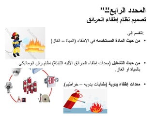 ’’6’6’‫الرابع‬ ‫المحدد‬
‫ائق‬6‫ر‬‫الح‬ ‫إطفاء‬ ‫نظام‬ ‫تصميم‬
‫إلي‬ ‫تنقسم‬:
•
‫المستخدمه‬ ‫المادة‬ ‫حيث‬ ‫من‬
)‫الغاز‬ – ‫(المياة‬ ‫اإلطفاء‬ ‫في‬
•
‫التشغيل‬ ‫حيث‬ ‫من‬
‫اتوماتيكي‬ ‫رش‬ ‫نظام‬ )‫الثابتة‬ ‫اآلليه‬ ‫الحرائق‬ ‫إطفاء‬ ‫(معدات‬
.‫الغاز‬ ‫او‬ ‫بالمياة‬
•
‫يدوية‬ ‫إطفاء‬ ‫معدات‬
.)‫خراطيم‬ – ‫يدويه‬ ‫(طفايات‬
 