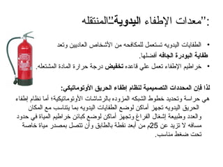 ‫اإلطفاء‬ ‫معدات‬
‫اليدوية‬
‫’’المنتقله‬ ’’:
•
‫وتعد‬ ‫العاديين‬ ‫األشخاص‬ ‫من‬ ‫للمكافحه‬ ‫تستعمل‬ ‫اليدويه‬ ‫الطفايات‬
‫الجافه‬ ‫البودرة‬ ‫طفاية‬
.‫أفضلها‬
•
‫قاعده‬ ‫علي‬ ‫تعمل‬ ‫اإلطفاء‬ ‫خراطيم‬
‫تخفيض‬
.‫المشتعله‬ ‫المادة‬ ‫حرارة‬ ‫درجة‬
:‫األوتوماتيكي‬ ‫الحريق‬ ‫إطفاء‬ ‫لنظام‬ ‫التصميمية‬ ‫المحددات‬ ‫فإن‬ ‫لذا‬
‫إطفاء‬ ‫نظام‬ ‫أما‬ ‫األوتوماتيكية؛‬ ‫بالرشاشات‬ ‫المزوده‬ ‫الشبكه‬ ‫خطوط‬ ‫وتحديد‬ ‫حراسة‬ ‫هي‬
‫المكان‬ ‫مع‬ ‫يتناسب‬ ‫بما‬ ‫اليدويه‬ ‫الطفايات‬ ‫لوضع‬ ‫أماكن‬ ‫تجهز‬ ‫اليدويه‬ ‫الحريق‬
‫حدود‬ ‫في‬ ‫المياة‬ ‫خراطيم‬ ‫كبائن‬ ‫لوضع‬ ‫أماكن‬ ‫وتجهز‬ ‫الفراغ‬ ‫إشغال‬ ‫وطبيعة‬ ‫والعدد‬
‫عن‬ ‫تزيد‬ ‫ال‬ ‫مسافه‬
25
‫خاصة‬ ‫مياة‬ ‫بمصدر‬ ‫تتصل‬ ‫وأن‬ ‫بالطابق‬ ‫نقطة‬ ‫أبعد‬ ‫من‬ ‫م‬
.‫مناسب‬ ‫ضغط‬ ‫تحت‬
 