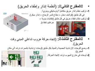 •
:6’6’‫التاني‬ ‫المقترح‬6’6’
)‫الحريق‬ ‫وإطفاء‬ ‫إنذار‬ ‫(أنظمة‬
1
-
.’’‫ويدوي‬ ‫متكامل’’اوتوماتيكي‬ ‫حريق‬ ‫إنذار‬ ‫نظام‬ ‫تركيب‬
.)‫مبكر‬ ‫إنذار‬ – ‫الزجاج‬ ‫كسر‬ ‫مفتاح‬ – ‫دخان‬ ‫(كواشف‬ ‫طابق‬ ‫كل‬ ‫في‬
2
-
– ‫يدوية‬ ‫(طفايات‬ ‫طابق‬ ‫كل‬ ‫في‬ ‫حريق‬ ‫إطفاء‬ ‫نظام‬ ‫تركيب‬
.)‫إطفاء‬ ‫خراطيم‬
•
:6’6’‫الثالث‬ ‫المقترح‬6’6’
‫وقت‬ ‫المبني‬ ‫شاغلي‬ ‫هروب‬ ‫حركة‬ ‫(إتجاه‬
.)‫الحريق‬
1
-
‫مكان‬ ‫ألي‬ ‫ترشد‬ ‫بالممرات‬ ‫إرشادية‬ ‫(لوحات‬ ‫طابق‬ ‫بكل‬ ‫والمئية‬ ‫المضيئة‬ ‫اإلرشادية‬ ‫اللوحات‬ ‫وضع‬
.)‫المخرج‬
2
-
.‫الحركة‬ ‫إلتجاة‬ ‫ترشد‬ ‫المهرب‬ ‫خارج‬ ‫في‬ ‫لوحات‬
 