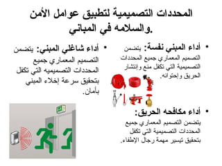 ‫األمن‬ ‫عوامل‬ ‫لتطبيق‬ ‫التصميمية‬ ‫المحددات‬
‫المباني‬ ‫في‬ ‫والسالمه‬.
•
:‫المبني‬ ‫شاغلي‬ ‫أداء‬
‫يتضمن‬
‫جميع‬ ‫المعماري‬ ‫التصميم‬
‫تكفل‬ ‫التي‬ ‫التصميميه‬ ‫المحددات‬
‫المبني‬ ‫إخالء‬ ‫سرعة‬ ‫بتحقيق‬
.‫بأمان‬
•
:‫نفسة‬ ‫المبني‬ ‫أداء‬
‫يتضمن‬
‫المحددات‬ ‫جميع‬ ‫المعماري‬ ‫التصميم‬
‫وإنتشار‬ ‫منع‬ ‫تكفل‬ ‫التي‬ ‫التصميمية‬
.‫وإحتوائه‬ ‫الحريق‬
•
:‫الحريق‬ ‫مكافحه‬ ‫أداء‬
‫جميع‬ ‫المعماري‬ ‫التصميم‬ ‫يتضمن‬
‫تكفل‬ ‫التي‬ ‫التصميمية‬ ‫المحددات‬
.‫اإلطفاء‬ ‫رجال‬ ‫مهمة‬ ‫تيسير‬ ‫بتحقيق‬
 