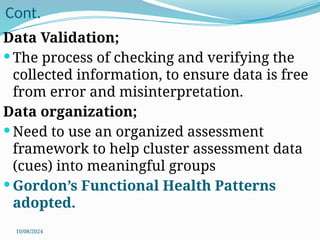 10/08/2024
Cont.
Data Validation;
 The process of checking and verifying the
collected information, to ensure data is free
from error and misinterpretation.
Data organization;
 Need to use an organized assessment
framework to help cluster assessment data
(cues) into meaningful groups
 Gordon’s Functional Health Patterns
adopted.
 