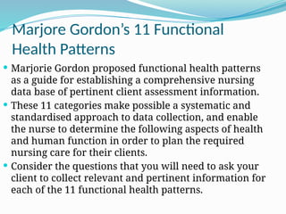 Marjore Gordon’s 11 Functional
Health Patterns
 Marjorie Gordon proposed functional health patterns
as a guide for establishing a comprehensive nursing
data base of pertinent client assessment information.
 These 11 categories make possible a systematic and
standardised approach to data collection, and enable
the nurse to determine the following aspects of health
and human function in order to plan the required
nursing care for their clients.
 Consider the questions that you will need to ask your
client to collect relevant and pertinent information for
each of the 11 functional health patterns.
 