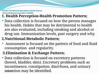 10/08/2024
Gordon Functional health pattern (North America
Nurses Diagnosis Association -NANDA)
1. Health Perception-Health Promotion Pattern;
 Data collection is focused on how the person manages
his health. Habits that may be detrimental to health
are also evaluated, including smoking and alcohol or
drug use. Immunization levels, past surgery and why.
2.Nutritional-Metabolic Pattern;
 Assessment is focused on the pattern of food and fluid
consumption and regularity.
3.Elimination & Exchange Pattern;
 Data collection is focused on excretory patterns
(bowel, bladder, skin). Excretory problems such as
incontinence, constipation, diarrhoea, and urinary
retention may be identified.
 