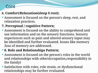 Cont
6. Comfort/Relaxation(sleep $ rest);
 Assessment is focused on the person's sleep, rest, and
relaxation practices.
7. Perceptual / cognitive Pattern;
 Assessment is focused on the ability to comprehend and
use information and on the sensory functions. Sensory
experiences such as pain and altered sensory input may
be identified and further evaluated. Issues like memory
/loss of memory are addressed.
 8. Role and Relationships Pattern;
 Assessment is focused on the person's roles in the world
and relationships with others(ccupation,responsibility in
the family)
 Satisfaction with roles, role strain, or dysfunctional
relationships may be further evaluated.
 