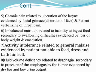 Cont
5) Chronic pain related to ulceration of the larynx
evidenced by facial grimace(distortion of face) & Patient
verbalizing of throat pain.
6) Imbalanced nutrition, related to inability to ingest food
secondary to swallowing difficulties evidenced by loss of
body weight & emaciation.
7)Activity intolerance related to general malaise
evidenced by patient not able to feed, dress and
bath himself.
8)Fluid volume deficiency related to dysphagia secondary
to pressure of the esophagus by the tumor evidenced by
dry lips and low urine output
 