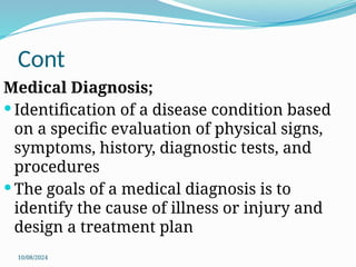 10/08/2024
Cont
Medical Diagnosis;
 Identification of a disease condition based
on a specific evaluation of physical signs,
symptoms, history, diagnostic tests, and
procedures
 The goals of a medical diagnosis is to
identify the cause of illness or injury and
design a treatment plan
 