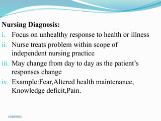 10/08/2024
Nursing Diagnosis:
i. Focus on unhealthy response to health or illness
ii. Nurse treats problem within scope of
independent nursing practice
iii. May change from day to day as the patient’s
responses change
iv. Example:Fear,Altered health maintenance,
Knowledge deficit,Pain.
 