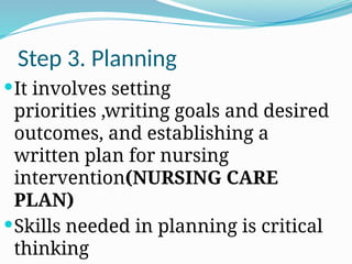 Step 3. Planning
It involves setting
priorities ,writing goals and desired
outcomes, and establishing a
written plan for nursing
intervention(NURSING CARE
PLAN)
Skills needed in planning is critical
thinking
 